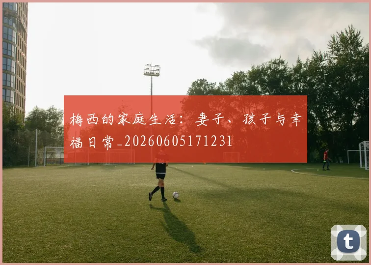 梅西的家庭生活:妻子、孩子与幸福日常_20260605171231