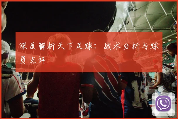 深度解析天下足球：战术分析与球员点评