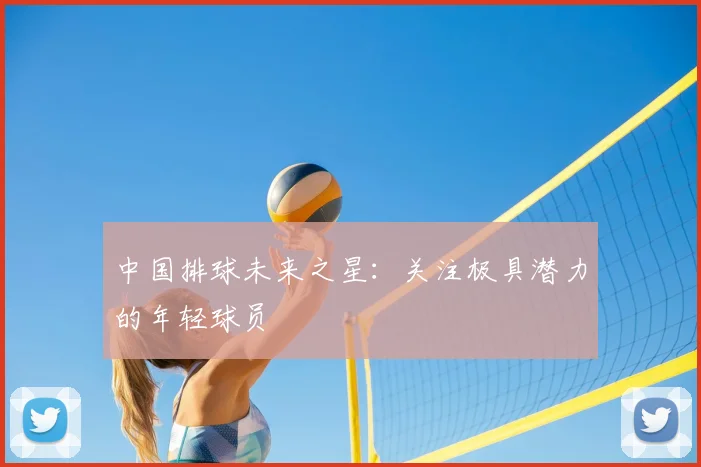 中国排球未来之星：关注极具潜力的年轻球员