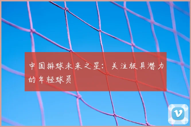 中国排球未来之星:关注极具潜力的年轻球员